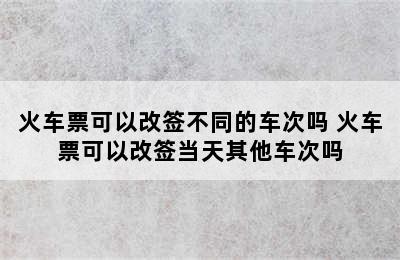 火车票可以改签不同的车次吗 火车票可以改签当天其他车次吗